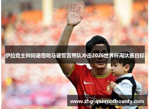 伊拉克主帅阿德南哈马德誓言带队冲击2026世界杯淘汰赛目标