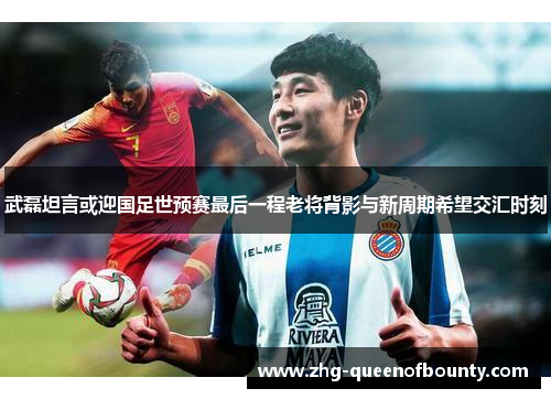 武磊坦言或迎国足世预赛最后一程老将背影与新周期希望交汇时刻