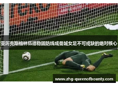 亚历克斯格林伍德稳固防线成曼城女足不可或缺的绝对核心