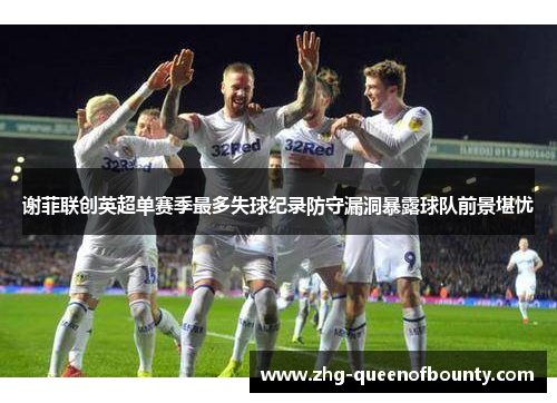 谢菲联创英超单赛季最多失球纪录防守漏洞暴露球队前景堪忧